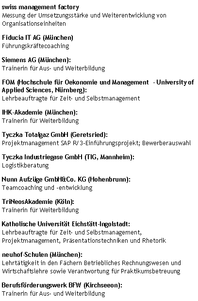 Textfeld: FOM (Hochschule f�r Oekonomie und Management  - University of Applied Sciences, N�rnberg):
Lehrbeauftragte f�r Zeit� und SelbstmanagementKatholische Universit�t Eichst�tt-Ingolstadt:
Lehrbeauftragte f�r Zeit� und Selbstmanagement, Projektmanagement, Pr�sentationstechniken und Rhetorikneuhof-Schulen (M�nchen): 
Lehrt�tigkeit in den F�chern Betriebliches Rechnungswesen und Wirtschaftslehre sowie Verantwortung f�r Praktikumsbetreuung TriNeosAkademie (K�ln):
Trainerin f�r WeiterbildungIHK-Akademie (M�nchen):
Trainerin f�r WeiterbildungBerufsf�rderungswerk BFW (Kirchseeon):
Trainerin f�r Aus� und WeiterbildungSiemens AG (M�nchen):
Trainerin f�r Aus� und WeiterbildungTyczka Totalgaz GmbH (Geretsried):
Projektmanagement SAP R/3-Einf�hrungsprojekt; BewerberauswahlTyczka Industriegase GmbH (TIG, Mannheim):
