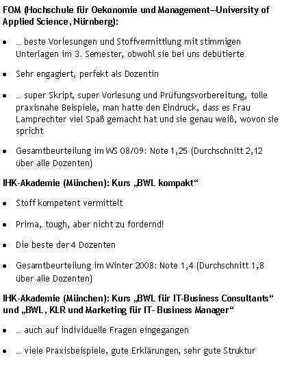 Textfeld: FOM (Hochschule f�r Oekonomie und Management�University of Applied Science, N�rnberg):�&nbsp;... beste Vorlesungen und Stoffvermittlung mit stimmigen   Unterlagen im 3. Semester, obwohl sie bei uns deb�tierte�&nbsp;Sehr engagiert, perfekt als Dozentin�&nbsp;... super Skript, super Vorlesung und Pr�fungsvorbereitung, tolle praxisnahe Beispiele, man hatte den Eindruck, dass es Frau Lamprechter viel Spa� gemacht hat und sie genau wei�, wovon sie spricht�&nbsp;Gesamtbeurteilung im WS 08/09: Note 1,25 (Durchschnitt 2,12 �ber alle Dozenten)IHK-Akademie (M�nchen): Kurs �BWL kompakt��&nbsp;Stoff kompetent vermittelt�&nbsp;Prima, tough, aber nicht zu fordernd!�&nbsp;Die beste der 4 Dozenten� Gesamtbeurteilung im Winter 2008: Note 1,4 (Durchschnitt 1,8 �ber alle Dozenten)IHK-Akademie (M�nchen): Kurs �BWL f�r IT-Business Consultants� und �BWL, KLR und Marketing f�r IT� Business Manager��&nbsp;... auch auf individuelle Fragen eingegangen�&nbsp;... viele Praxisbeispiele, gute Erkl�rungen, sehr gute Struktur